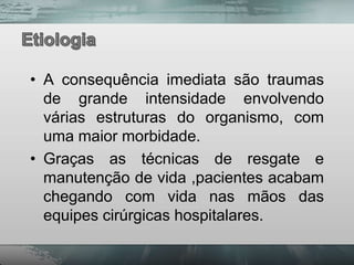• A consequência imediata são traumas
  de grande intensidade envolvendo
  várias estruturas do organismo, com
  uma maior morbidade.
• Graças as técnicas de resgate e
  manutenção de vida ,pacientes acabam
  chegando com vida nas mãos das
  equipes cirúrgicas hospitalares.
 
