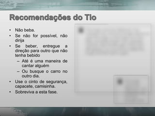 • Não beba.
• Se não for possível, não
  dirija
• Se beber, entregue a
  direção para outro que não
  tenha bebido
   – Até é uma maneira de
       cantar alguém
   – Ou busque o carro no
       outro dia.
• Use o cinto de segurança,
  capacete, camisinha.
• Sobreviva a esta fase.
 