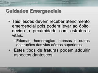 • Tais lesões devem receber atendimento
  emergencial pois podem levar ao óbito,
  devido a proximidade com estruturas
  vitais.
  – Edemas, hemorragias intensas e outras
    obstruções das vias aéreas superiores.
• Estes tipos de fraturas podem adquirir
  aspectos dantescos.
 