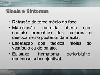 • Retrusão do terço médio da face.
• Má-oclusão, mordida aberta com
  contato prematuro dos molares e
  deslocamento posterior da maxila.
• Laceração dos tecidos moles do
  vestíbulo ou do palato.
• Epistaxe,    hematoma     periorbitário,
  equimose subconjuntival.
 