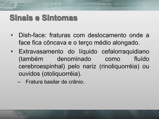 • Dish-face: fraturas com deslocamento onde a
  face fica côncava e o terço médio alongado.
• Extravasamento do líquido cefalorraquidiano
  (também        denominado      como       fluído
  cerebroespinhal) pelo nariz (rinoliquorréia) ou
  ouvidos (otoliquorréia).
  – Fratura basilar de crânio.
 