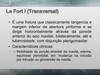 • É uma fratura que classicamente tangencia a
  margem inferior da abertura piriforme e se
  dirige horizontalmente através da parede
  anterior do seio maxilar, bilateralmente, até a
  tuberosidade, com disjunção pterigomaxilar.
• Características clínicas:
  – Mobilidade da porção alveolar da maxila, edema,
    equimose periorbital, dor, mudança na oclusão
    por intrusão ou giroversão da maxila.
 