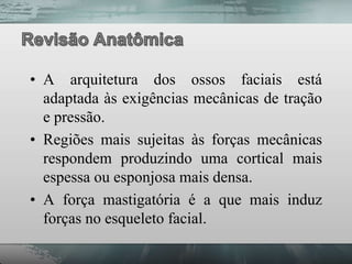 • A arquitetura dos ossos faciais está
  adaptada às exigências mecânicas de tração
  e pressão.
• Regiões mais sujeitas às forças mecânicas
  respondem produzindo uma cortical mais
  espessa ou esponjosa mais densa.
• A força mastigatória é a que mais induz
  forças no esqueleto facial.
 