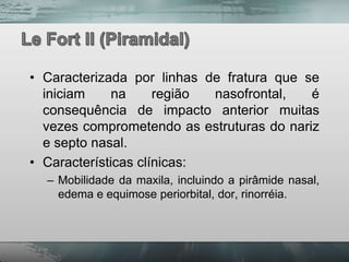 • Caracterizada por linhas de fratura que se
  iniciam     na     região nasofrontal,   é
  consequência de impacto anterior muitas
  vezes comprometendo as estruturas do nariz
  e septo nasal.
• Características clínicas:
  – Mobilidade da maxila, incluindo a pirâmide nasal,
    edema e equimose periorbital, dor, rinorréia.
 