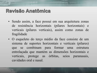 • Sendo assim, a face possui em sua arquitetura zonas
  de resistência horizontais (pilares horizontais) e
  verticais (pilares verticais), assim como zonas de
  fragilidade
• O esqueleto do terço médio da face consiste de um
  sistema de suportes horizontais e verticais (pilares)
  que se combinam para formar uma estrutura
  entrelaçada que mantém as dimensões horizontais e
  verticais, protege as órbitas, seios paranasais,
  cavidades oral e nasal.
 