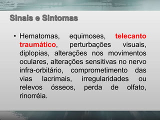 • Hematomas, equimoses, telecanto
  traumático,      perturbações    visuais,
  diplopias, alterações nos movimentos
  oculares, alterações sensitivas no nervo
  infra-orbitário, comprometimento das
  vias lacrimais, irregularidades ou
  relevos ósseos, perda de olfato,
  rinorréia.
 