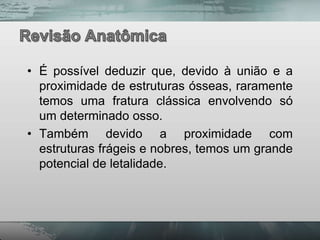 • É possível deduzir que, devido à união e a
  proximidade de estruturas ósseas, raramente
  temos uma fratura clássica envolvendo só
  um determinado osso.
• Também devido a proximidade com
  estruturas frágeis e nobres, temos um grande
  potencial de letalidade.
 