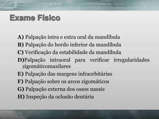 A) Palpação intra e extra oral da mandíbula
B) Palpação do bordo inferior da mandíbula
C) Verificação da estabilidade da mandíbula
D)Palpação intraoral para verificar irregularidades
  zigomáticomaxilares
E) Palpação das margens infraorbitárias
F) Palpação sobre os arcos zigomáticos
G) Palpação externa dos ossos nasais
H) Inspeção da oclusão dentária
 