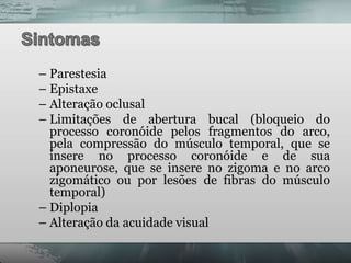 – Parestesia
– Epistaxe
– Alteração oclusal
– Limitações de abertura bucal (bloqueio do
  processo coronóide pelos fragmentos do arco,
  pela compressão do músculo temporal, que se
  insere no processo coronóide e de sua
  aponeurose, que se insere no zigoma e no arco
  zigomático ou por lesões de fibras do músculo
  temporal)
– Diplopia
– Alteração da acuidade visual
 