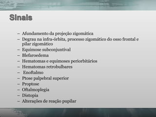 – Afundamento da projeção zigomática
– Degrau na infra-órbita, processo zigomático do osso frontal e
  pilar zigomático
– Equimose subconjuntival
– Blefaroedema
– Hematomas e equimoses periorbitários
– Hematomas retrobulbares
– Enoftalmo
– Ptose palpebral superior
– Proptose
– Oftalmoplegia
– Distopia
– Alterações de reação pupilar
 