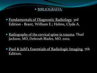  BIBLIOGRAFIA:


 Fundamentals of Diagnostic Radiology, 3rd
  Edition - Brant, William E.; Helms, Clyde A.

 Radiography of the cervical spine in trauma. Thad
 Jackson, MD, Deborah Blades, MD. 2002.

 Paul & Juhl's Essentials of Radiologic Imaging, 7th
  Edition.
 