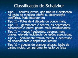 Classificação de Schatzker
 Tipo I – adultos jovens, qdo fratura é deslocada
há lesão do menisco lateral ou desinserção
periférica. Pode interpor-se;
 Tipo II – Pctes de 4 década ou pouco mais;
 Tipo III – geralmente é central, as depressões
posteriores e lateral geram mais instabilidades;
 Tipo IV – menos freqüentes, traumas mais
graves, elevada incidência de lesões associadas;
 Tipo V – geralmente fratura medial + depressão
ou cisalhamento e depressão lateral;
 Tipo VI – quedas de grandes alturas, lesão de
partes moles, compartimento lesão do feixe
 
