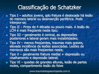 Classificação de Schatzker
 Tipo I – adultos jovens, qdo fratura é deslocada há lesão
do menisco lateral ou desinserção periférica. Pode
interpor-se;
 Tipo II – Pctes de 4 década ou pouco mais. A lesão do
LCM é mais freqüente neste tipo;
 Tipo III – geralmente é central, as depressões
posteriores e lateral geram mais instabilidades;
 Tipo IV – menos freqüentes, traumas mais graves,
elevada incidência de lesões associadas. Lesões de
meniscos são mais freqüentes nesta;
 Tipo V – geralmente fratura medial + depressão ou
cisalhamento e depressão lateral;
 Tipo VI – quedas de grandes alturas, lesão de partes
moles, compartimento lesão do feixe
www.traumatologiaeortopedia.com.b
 