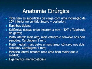 Anatomia Cirúrgica
 Tíbia têm as superfícies de carga com uma inclinação de
10º inferior no sentido ântero – posterior;
 Espinhas tibiais;
 Saliências ósseas onde inserem a mm – TAT e Tubérculo
de gerdy;
 Platô lateral: mais alto, mais estreito e convexo nos dois
sentidos. Cartilagem 3 mm;
 Platô medial: mais baixo e mais largo, côncavo nos dois
sentidos. Cartilagem 4 mm;
 Menisco lateral recobre uma área bem maior que o
medial;
 Ligamentos meniscostibiais
 