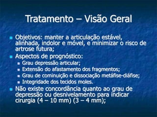 Tratamento – Visão Geral
 Objetivos: manter a articulação estável,
alinhada, indolor e móvel, e minimizar o risco de
artrose futura;
 Aspectos de prognóstico:
 Grau depressão articular;
 Extensão do afastamento dos fragmentos;
 Grau de cominuição e dissociação metáfise-diáfise;
 Integridade dos tecidos moles.
 Não existe concordância quanto ao grau de
depressão ou desnivelamento para indicar
cirurgia (4 – 10 mm) (3 – 4 mm);
 