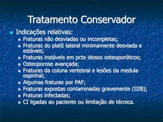 Tratamento Conservador
 Indicações relativas:
 Fraturas não desviadas ou incompletas;
 Fraturas do platô lateral minimamente desviada e
estáveis;
 Fraturas instáveis em pcte idosos osteoporóticos;
 Osteoporose avançada;
 Fraturas da coluna vertebral e lesões da medula
espinhal;
 Algumas fraturas por PAF;
 Fraturas expostas contaminadas gravemente (IIIB);
 Fraturas infectadas;
 CI ligadas ao paciente ou limitação de técnica.
 