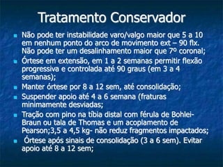Tratamento Conservador
 Não pode ter instabilidade varo/valgo maior que 5 a 10
em nenhum ponto do arco de movimento ext – 90 flx.
Não pode ter um desalinhamento maior que 7º coronal;
 Órtese em extensão, em 1 a 2 semanas permitir flexão
progressiva e controlada até 90 graus (em 3 a 4
semanas);
 Manter órtese por 8 a 12 sem, até consolidação;
 Suspender apoio até 4 a 6 semana (fraturas
minimamente desviadas;
 Tração com pino na tíbia distal com férula de Bohlei-
Braun ou tala de Thomas e um acoplamento de
Pearson;3,5 a 4,5 kg- não reduz fragmentos impactados;
 Órtese após sinais de consolidação (3 a 6 sem). Evitar
apoio até 8 a 12 sem;
 