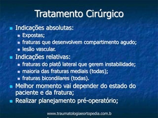 Tratamento Cirúrgico
 Indicações absolutas:
 Expostas;
 fraturas que desenvolvem compartimento agudo;
 lesão vascular.
 Indicações relativas:
 fraturas do platô lateral que gerem instabilidade;
 maioria das fraturas mediais (todas);
 fraturas bicondilares (todas).
 Melhor momento vai depender do estado do
paciente e da fratura;
 Realizar planejamento pré-operatório;
www.traumatologiaeortopedia.com.b
 
