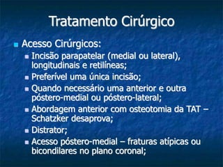 Tratamento Cirúrgico
 Acesso Cirúrgicos:
 Incisão parapatelar (medial ou lateral),
longitudinais e retilíneas;
 Preferível uma única incisão;
 Quando necessário uma anterior e outra
póstero-medial ou póstero-lateral;
 Abordagem anterior com osteotomia da TAT –
Schatzker desaprova;
 Distrator;
 Acesso póstero-medial – fraturas atípicas ou
bicondilares no plano coronal;
 