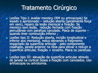Tratamento Cirúrgico
 Lesões Tipo I: avaliar menisco (RM ou artroscopia) Se
lesado e aprisionado – redução aberta (geralmente força
em varo), reparo da lesão meniscal e fixação. Se
menisco sem lesão, redução fechada com fixação
percutânea com parafuso canulado. Placa de suporte –
quando tiver cominuição inferior ;
 Lesões tipo II: Redução aberta, incisão longitudinal e
inferior aos meniscos, reduz elevando o fragmento
impactado da superfície articular - pelo componente
cisalhado, janela anterior na tíbia para elevar e reduzir a
superfície articular, fixação + enxerto. Placa ou parafuso.
;
 Lesões tipo III: elevação da superfície articular através
de janela na cortical óssea e fixação com canulados. Uso
artroscopia ou artrotomia.
 