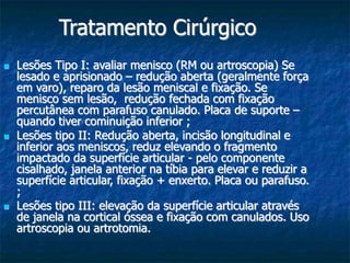 Tratamento Cirúrgico
 Lesões Tipo I: avaliar menisco (RM ou artroscopia) Se
lesado e aprisionado – redução aberta (geralmente força
em varo), reparo da lesão meniscal e fixação. Se
menisco sem lesão, redução fechada com fixação
percutânea com parafuso canulado. Placa de suporte –
quando tiver cominuição inferior ;
 Lesões tipo II: Redução aberta, incisão longitudinal e
inferior aos meniscos, reduz elevando o fragmento
impactado da superfície articular - pelo componente
cisalhado, janela anterior na tíbia para elevar e reduzir a
superfície articular, fixação + enxerto. Placa ou parafuso.
;
 Lesões tipo III: elevação da superfície articular através
de janela na cortical óssea e fixação com canulados. Uso
artroscopia ou artrotomia.
 