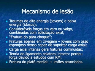 Mecanismo de lesão
 Traumas de alta energia (jovens) e baixa
energia (idosos);
 Consideráveis forças em varo ou valgo,
combinadas com solicitação axial;
 “Fratura do pára-choque”;
 Fraturas apenas em clivagem – jovens com osso
esponjoso denso capaz de suportar carga axial;
 Carga axial intensa gera fraturas cominuídas;
 Teoria do ligamento colateral intacto: perdeu
força devido a estudos com RM;
 Fratura do platô medial: + lesões associadas.
 