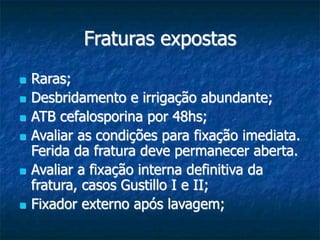 Fraturas expostas
 Raras;
 Desbridamento e irrigação abundante;
 ATB cefalosporina por 48hs;
 Avaliar as condições para fixação imediata.
Ferida da fratura deve permanecer aberta.
 Avaliar a fixação interna definitiva da
fratura, casos Gustillo I e II;
 Fixador externo após lavagem;
 