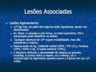 Lesões Associadas
 Lesões ligamentares:
 1/3 das frat. de platô têm alguma lesão ligamentar, devem ser
identificadas;
 Ex. físico, rx simples e sob stress, no intra-operatório, RM e
artroscopia pode identificar as lesões;
 Qualquer abertura de 10º sugere instabilidade, mas não
subestimar a fratura;
 Maioria lesão do lig. Colateral medial (20% / 3% LCL), menisco
(20% / 50%) e lig. Cruzado Anterior (10%);
 A literatura defende a necessidade de reparas as grandes
avulsões, e contra indica o reparo, ou o reforço, ou a
reconstrução de ligamentos quando ocorre a ruptura em seu 1/3
médio
 