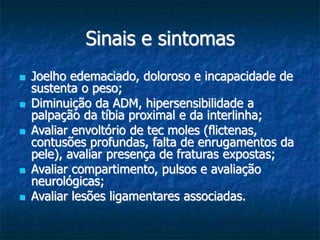 Sinais e sintomas
 Joelho edemaciado, doloroso e incapacidade de
sustenta o peso;
 Diminuição da ADM, hipersensibilidade a
palpação da tíbia proximal e da interlinha;
 Avaliar envoltório de tec moles (flictenas,
contusões profundas, falta de enrugamentos da
pele), avaliar presença de fraturas expostas;
 Avaliar compartimento, pulsos e avaliação
neurológicas;
 Avaliar lesões ligamentares associadas.
 