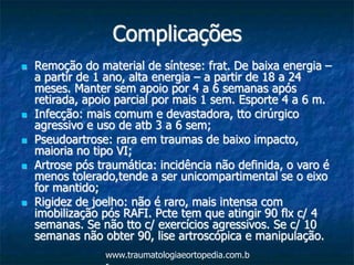 Complicações
 Remoção do material de síntese: frat. De baixa energia –
a partir de 1 ano, alta energia – a partir de 18 a 24
meses. Manter sem apoio por 4 a 6 semanas após
retirada, apoio parcial por mais 1 sem. Esporte 4 a 6 m.
 Infecção: mais comum e devastadora, tto cirúrgico
agressivo e uso de atb 3 a 6 sem;
 Pseudoartrose: rara em traumas de baixo impacto,
maioria no tipo VI;
 Artrose pós traumática: incidência não definida, o varo é
menos tolerado,tende a ser unicompartimental se o eixo
for mantido;
 Rigidez de joelho: não é raro, mais intensa com
imobilização pós RAFI. Pcte tem que atingir 90 flx c/ 4
semanas. Se não tto c/ exercícios agressivos. Se c/ 10
semanas não obter 90, lise artroscópica e manipulação.
www.traumatologiaeortopedia.com.b
 