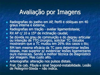 Avaliação por Imagens
 Radiografias do joelho em AP, Perfil e oblíquas em 40
graus interna e externa;
 Radiografias em tração - avaliar ligamentotaxia;
 RX AP c/ 10 a 15º de inclinação caudal;
 Se dúvida no grau de cominuição e do degrau articular
ou intenção de TTO cirúrgico, solicitar TC. Estudos
mostraram que a TC mudou em 26% dos casos o tto;
 RM tem mesma eficácia da TC para determinar lesões
ósseas, mas superior p/ evidenciar lesões ligamentares
ou/e meniscais. Sendo a melhor técnica de diagnóstico
por imagem. Mas custo alto.
 Arteriografia: alteração nos pulsos distais.
 Frat. Da cab. Fíbula e sinal Segond-instabilidade. Lesão
de Pellegrini-Stieda – não indica.
 