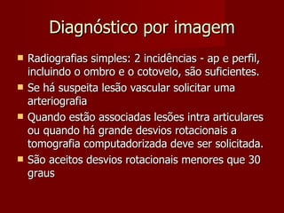 Diagnóstico por imagem Radiografias simples: 2 incidências - ap e perfil, incluindo o ombro e o cotovelo, são suficientes. Se há suspeita lesão vascular solicitar uma arteriografia Quando estão associadas lesões intra articulares ou quando há grande desvios rotacionais a tomografia computadorizada deve ser solicitada. São aceitos desvios rotacionais menores que 30 graus 