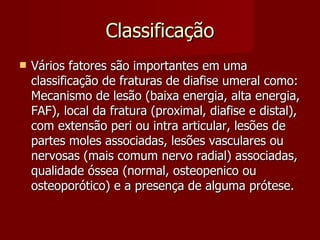 Classificação Vários fatores são importantes em uma classificação de fraturas de diafise umeral como: Mecanismo de lesão (baixa energia, alta energia, FAF), local da fratura (proximal, diafise e distal), com extensão peri ou intra articular, lesões de partes moles associadas, lesões vasculares ou nervosas (mais comum nervo radial) associadas, qualidade óssea (normal, osteopenico ou osteoporótico) e a presença de alguma prótese. 