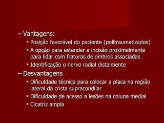 Vantagens: Posição favorável do paciente (politraumatizados) A opção para estender a incisão proximalmente para lidar com fraturas de ombros associadas  Identificação o nervo radial distalmente Desvantagens Dificuldade técnica para colocar a placa na região lateral da crista supracondilar Dificuldade de acesso a lesões na coluna medial Cicatriz ampla 