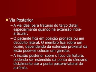 Via Posterior A via ideal para fraturas do terço distal, especialmente quando há extensão intra-articular. O paciente fica em posição pronada ou em decúbito lateral. O membro fica sobre um coxim, dependendo da extensão proximal da lesão pode-se colocar um garrote. A incisão posterior sobre o foco da fratura, podendo ser estendido da ponta do olecrano distalmente até a ponta postero-lateral do acrômio. 