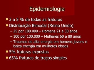 Epidemiologia 3 a 5 % de todas as fraturas Distribuição Bimodal (Reino Unido) 25 por 100.000 – Homens 21 a 30 anos 100 por 100.000 – Mulheres 60 a 80 anos Traumas de alta energia em homens jovens e baixa energia em mulheres idosas 5% fraturas expostas 63% fraturas de traços simples 