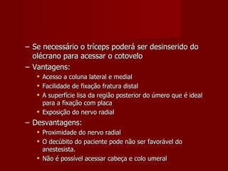 Se necessário o tríceps poderá ser desinserido do olécrano para acessar o cotovelo Vantagens: Acesso a coluna lateral e medial Facilidade de fixação fratura distal A superfície lisa da região posterior do úmero que é ideal para a fixação com placa Exposição do nervo radial Desvantagens: Proximidade do nervo radial O decúbito do paciente pode não ser favorável do anestesista. Não é possível acessar cabeça e colo umeral 