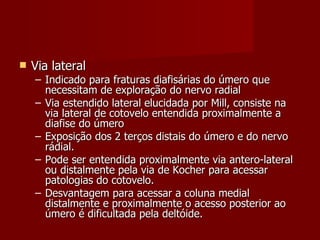 Via lateral Indicado para fraturas diafisárias do úmero que necessitam de exploração do nervo radial Via estendido lateral elucidada por Mill, consiste na via lateral de cotovelo entendida proximalmente a diafise do úmero Exposição dos 2 terços distais do úmero e do nervo rádial. Pode ser entendida proximalmente via antero-lateral ou distalmente pela via de Kocher para acessar patologias do cotovelo. Desvantagem para acessar a coluna medial distalmente e proximalmente o acesso posterior ao úmero é dificultada pela deltóide. 
