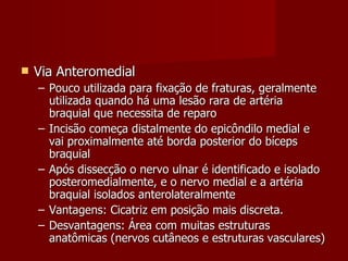 Via Anteromedial Pouco utilizada para fixação de fraturas, geralmente utilizada quando há uma lesão rara de artéria braquial que necessita de reparo Incisão começa distalmente do epicôndilo medial e vai proximalmente até borda posterior do bíceps braquial Após dissecção o nervo ulnar é identificado e isolado posteromedialmente, e o nervo medial e a artéria braquial isolados anterolateralmente Vantagens: Cicatriz em posição mais discreta. Desvantagens: Área com muitas estruturas anatômicas (nervos cutâneos e estruturas vasculares)  