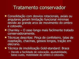 Tratamento conservador Consolidação com desvios rotacionais, axiais ou angulares geram limitação funcional mínimas devido ao grande arco de movimento do ombro e cotovelo. Charnley – O osso longo mais facilmente tratado conservadoramente. Técnicas descritas: Pinça de confeiteiro, talas de coaptação, chacinas, gessos longos, tração em olécrano. Técnica de imobilização Gold-standard: Brace Devido a facilidade de colocação, ajustabilidade, baixo custo, mobilidade do ombro e cotovelo. 