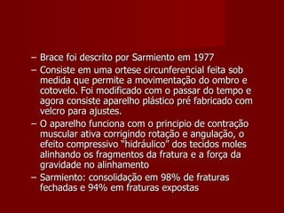 Brace foi descrito por Sarmiento em 1977 Consiste em uma ortese circunferencial feita sob medida que permite a movimentação do ombro e cotovelo. Foi modificado com o passar do tempo e agora consiste aparelho plástico pré fabricado com velcro para ajustes. O aparelho funciona com o principio de contração muscular ativa corrigindo rotação e angulação, o efeito compressivo “hidráulico” dos tecidos moles alinhando os fragmentos da fratura e a força da gravidade no alinhamento Sarmiento: consolidação em 98% de fraturas fechadas e 94% em fraturas expostas 
