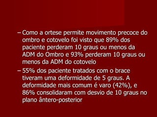 Como a ortese permite movimento precoce do ombro e cotovelo foi visto que 89% dos paciente perderam 10 graus ou menos da ADM do Ombro e 93% perderam 10 graus ou menos da ADM do cotovelo 55% dos paciente tratados com o brace tiveram uma deformidade de 5 graus. A deformidade mais comum é varo (42%), e 86% consolidaram com desvio de 10 graus no plano ântero-posterior 
