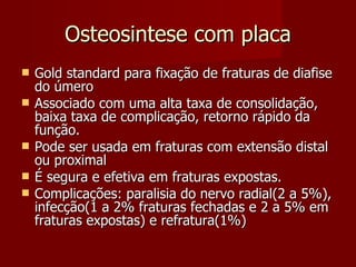 Osteosintese com placa Gold standard para fixação de fraturas de diafise do úmero Associado com uma alta taxa de consolidação, baixa taxa de complicação, retorno rápido da função. Pode ser usada em fraturas com extensão distal ou proximal É segura e efetiva em fraturas expostas. Complicações: paralisia do nervo radial(2 a 5%), infecção(1 a 2% fraturas fechadas e 2 a 5% em fraturas expostas) e refratura(1%) 