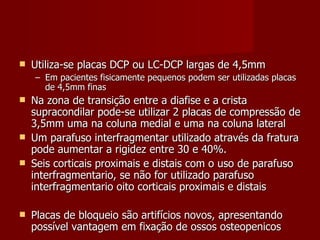 Utiliza-se placas DCP ou LC-DCP largas de 4,5mm Em pacientes fisicamente pequenos podem ser utilizadas placas de 4,5mm finas Na zona de transição entre a diafise e a crista supracondilar pode-se utilizar 2 placas de compressão de 3,5mm uma na coluna medial e uma na coluna lateral Um parafuso interfragmentar utilizado através da fratura pode aumentar a rigidez entre 30 e 40%. Seis corticais proximais e distais com o uso de parafuso interfragmentario, se não for utilizado parafuso interfragmentario oito corticais proximais e distais Placas de bloqueio são artifícios novos, apresentando possível vantagem em fixação de ossos osteopenicos  