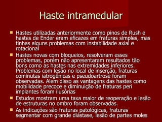Haste intramedular Hastes utilizadas anteriormente como pinos de Rush e hastes de Ender eram eficazes em fraturas simples, mas tinhas alguns problemas com instabilidade axial e rotacional Hastes novas com bloqueios, resolveram esses problemas, porém não apresentaram resultados tão bons como as hastes nas extremidades inferiores. Problemas com lesão no local de inserção, fraturas cominutas iatrogênicas e pseudoartrose foram observadas. Alem disso as vantagens das hastes como mobilidade precoce e diminuição de fraturas peri implantes foram ilusórias Estudos mostram uma taxa maior de reoperação e lesão de estruturas no ombro foram observadas. As indicações são fraturas patológicas, fraturas segmentar com grande diástase, lesão de partes moles 