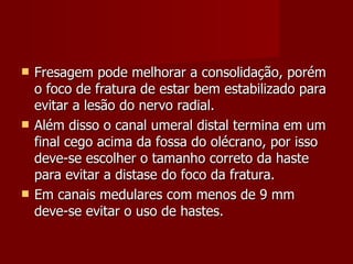 Fresagem pode melhorar a consolidação, porém o foco de fratura de estar bem estabilizado para evitar a lesão do nervo radial. Além disso o canal umeral distal termina em um final cego acima da fossa do olécrano, por isso deve-se escolher o tamanho correto da haste para evitar a distase do foco da fratura.  Em canais medulares com menos de 9 mm deve-se evitar o uso de hastes. 