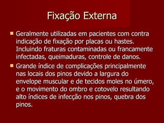 Fixação Externa Geralmente utilizadas em pacientes com contra indicação de fixação por placas ou hastes. Incluindo fraturas contaminadas ou francamente infectadas, queimaduras, controle de danos. Grande índice de complicações principalmente nas locais dos pinos devido a largura do envelope muscular e de tecidos moles no úmero, e o movimento do ombro e cotovelo resultando alto índices de infecção nos pinos, quebra dos pinos. 
