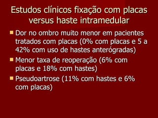 Estudos clínicos fixação com placas versus haste intramedular Dor no ombro muito menor em pacientes tratados com placas (0% com placas e 5 a 42% com uso de hastes anterógradas) Menor taxa de reoperação (6% com placas e 18% com hastes) Pseudoartrose (11% com hastes e 6% com placas) 