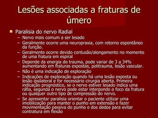 Lesões associadas a fraturas de úmero Paralisia do nervo Radial Nervo mais comum a ser lesado Geralmente ocorre uma neuropraxia, com retorno espontâneo da função.  Geralmente ocorre devido contusão/alongamento no momento de uma fratura em espiral Depende da energia do trauma, pode variar de 3 a 34% aumentando em fraturas expostas, politrauma, lesão vascular. Não é uma indicação de exploração Indicações de exploração quando há uma lesão exposta ou lesão ipsilateral e for necessário cirurgia aberta. Primeira indicação prognóstico, se o nervo estiver lesado indica uma ráfia, segunda o nervo pode estar interpondo o foco da fratura ou qualquer outro tipo de compressão do nervo. Se apresentar paralisia orientar o paciente utilizar uma imobilização para manter o punho em extensão e fazer movimentação passiva do punho e dos dedos para evitar contratura em flexão 