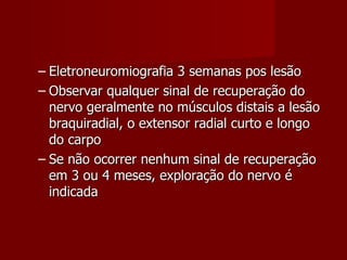 Eletroneuromiografia 3 semanas pos lesão Observar qualquer sinal de recuperação do nervo geralmente no músculos distais a lesão braquiradial, o extensor radial curto e longo do carpo Se não ocorrer nenhum sinal de recuperação em 3 ou 4 meses, exploração do nervo é indicada 